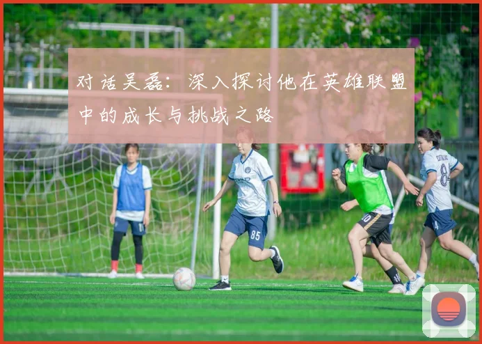 对话吴磊：深入探讨他在英雄联盟中的成长与挑战之路